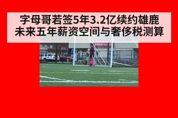 字母哥若签5年3.2亿续约雄鹿 未来五年薪资空间与奢侈税测算
